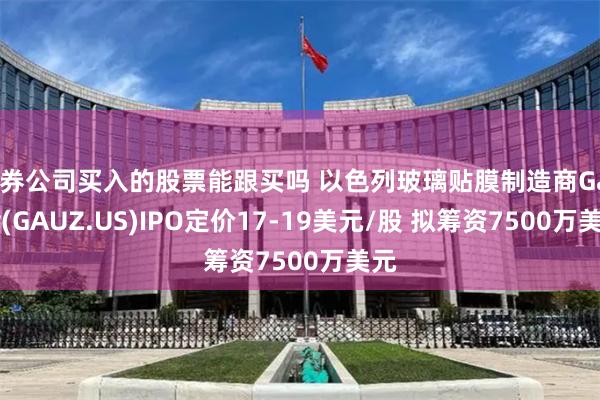 证券公司买入的股票能跟买吗 以色列玻璃贴膜制造商Gauzy(GAUZ.US)IPO定价17-19美元/股 拟筹资7500万美元