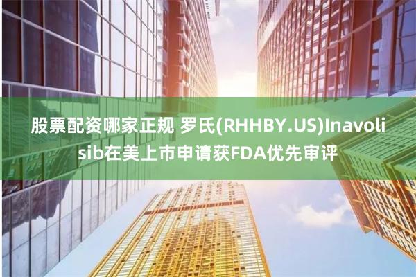 股票配资哪家正规 罗氏(RHHBY.US)Inavolisib在美上市申请获FDA优先审评