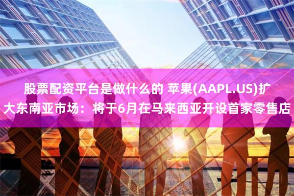 股票配资平台是做什么的 苹果(AAPL.US)扩大东南亚市场：将于6月在马来西亚开设首家零售店