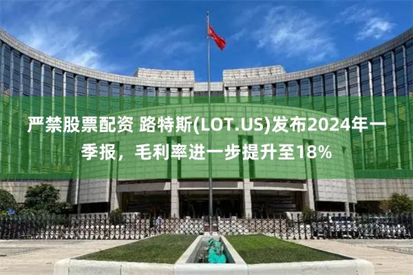 严禁股票配资 路特斯(LOT.US)发布2024年一季报，毛利率进一步提升至18%