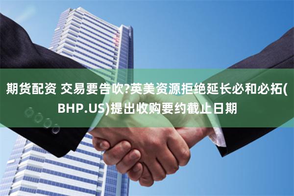 期货配资 交易要告吹?英美资源拒绝延长必和必拓(BHP.US)提出收购要约截止日期