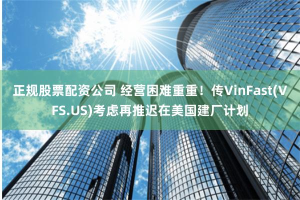 正规股票配资公司 经营困难重重！传VinFast(VFS.US)考虑再推迟在美国建厂计划