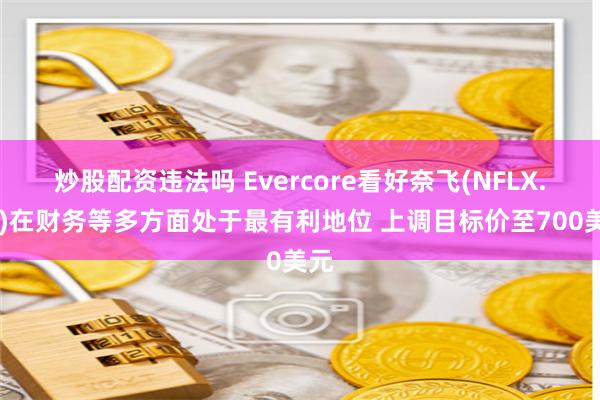 炒股配资违法吗 Evercore看好奈飞(NFLX.US)在财务等多方面处于最有利地位 上调目标价至700美元