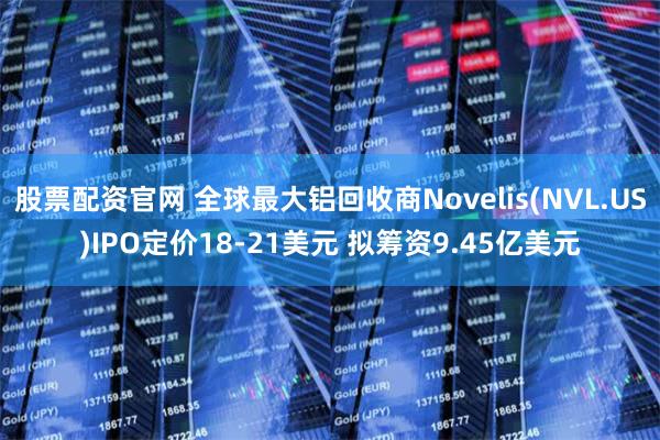 股票配资官网 全球最大铝回收商Novelis(NVL.US)IPO定价18-21美元 拟筹资9.45亿美元