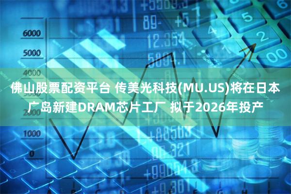 佛山股票配资平台 传美光科技(MU.US)将在日本广岛新建DRAM芯片工厂 拟于2026年投产