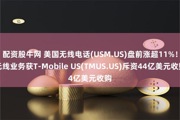 配资股牛网 美国无线电话(USM.US)盘前涨超11%！无线业务获T-Mobile US(TMUS.US)斥资44亿美元收购