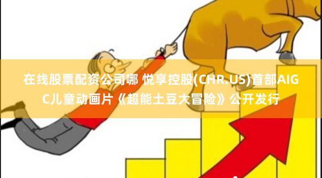 在线股票配资公司哪 悦享控股(CHR.US)首部AIGC儿童动画片《超能土豆大冒险》公开发行