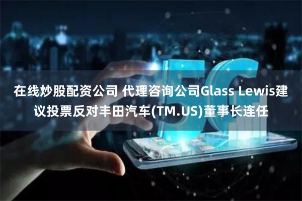 在线炒股配资公司 代理咨询公司Glass Lewis建议投票反对丰田汽车(TM.US)董事长连任