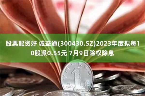 股票配资好 诚益通(300430.SZ)2023年度拟每10股派0.55元 7月9日除权除息