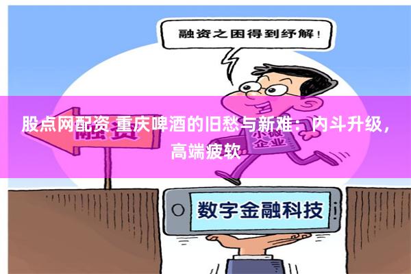 股点网配资 重庆啤酒的旧愁与新难：内斗升级，高端疲软