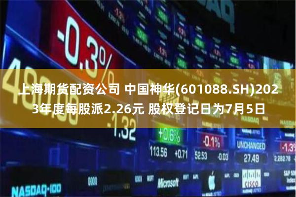 上海期货配资公司 中国神华(601088.SH)2023年度每股派2.26元 股权登记日为7月5日