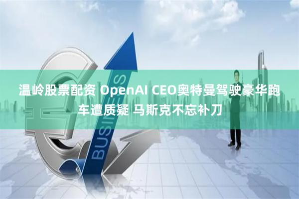 温岭股票配资 OpenAI CEO奥特曼驾驶豪华跑车遭质疑 马斯克不忘补刀