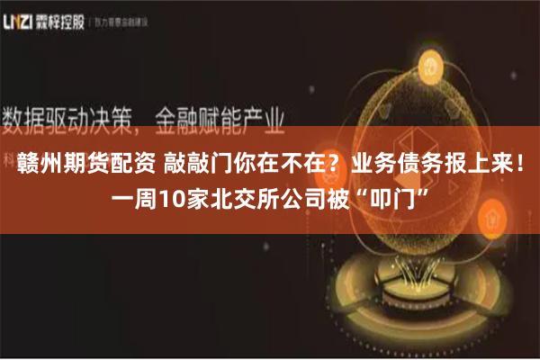 赣州期货配资 敲敲门你在不在？业务债务报上来！一周10家北交所公司被“叩门”