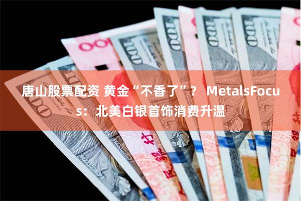 唐山股票配资 黄金“不香了”？ MetalsFocus：北美白银首饰消费升温