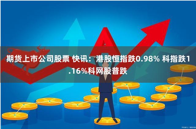 期货上市公司股票 快讯：港股恒指跌0.98% 科指跌1.16%科网股普跌