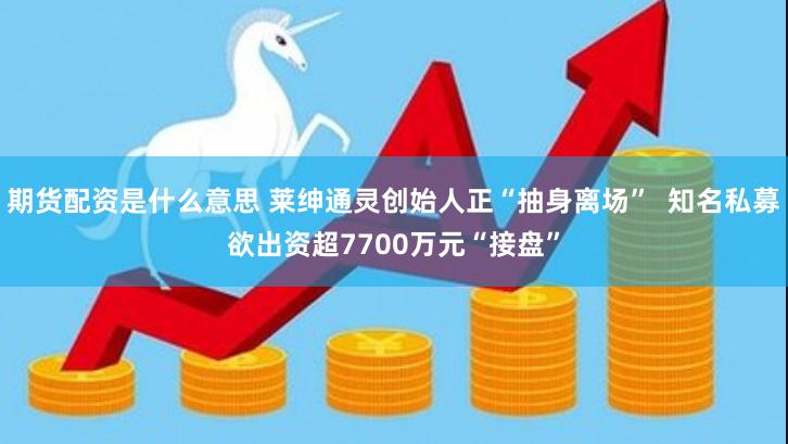 期货配资是什么意思 莱绅通灵创始人正“抽身离场”  知名私募欲出资超7700万元“接盘”