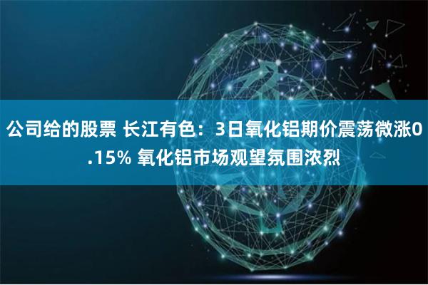 公司给的股票 长江有色：3日氧化铝期价震荡微涨0.15% 氧化铝市场观望氛围浓烈