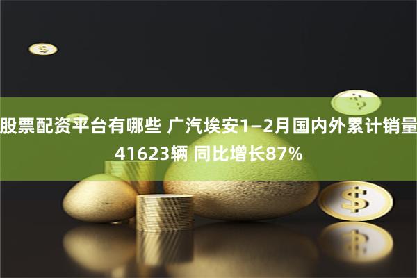 股票配资平台有哪些 广汽埃安1—2月国内外累计销量41623辆 同比增长87%