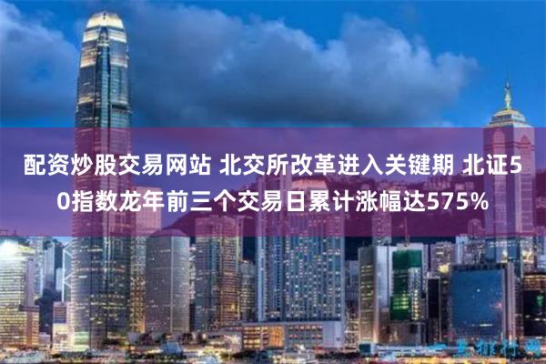 配资炒股交易网站 北交所改革进入关键期 北证50指数龙年前三个交易日累计涨幅达575%